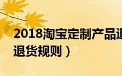 2018淘宝定制产品退货规则（淘宝定制产品退货规则）