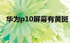 华为p10屏幕有黄斑（华为屏幕黄斑原因）