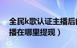 全民k歌认证主播后的提现在哪（全民k歌主播在哪里提现）