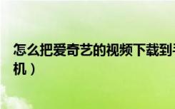 怎么把爱奇艺的视频下载到手机（怎样下载爱奇艺视频到手机）