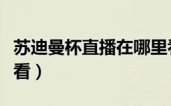 苏迪曼杯直播在哪里看（苏迪曼杯直播在哪里看）