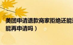 美团申请退款商家拒绝还能退回吗（美团退款商家拒绝了还能再申请吗）