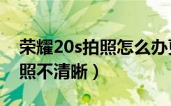 荣耀20s拍照怎么办更清晰（华为荣耀20s拍照不清晰）