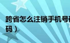 跨省怎么注销手机号码（跨省如何注销手机号码）