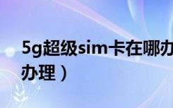 5g超级sim卡在哪办理（5G超级sim卡在哪办理）