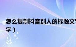 怎么复制抖音别人的标题文字（怎么复制抖音别人的标题文字）