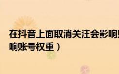 在抖音上面取消关注会影响账号吗（抖音取消关注会不会影响账号权重）