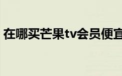 在哪买芒果tv会员便宜（哪里买芒果tv会员）