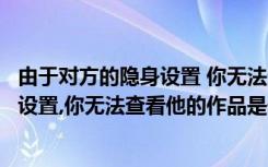 由于对方的隐身设置 你无法查看ta的作品（由于对方的隐私设置,你无法查看他的作品是什么意思）