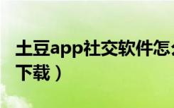 土豆app社交软件怎么用（土豆社交app怎么下载）