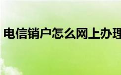 电信销户怎么网上办理（电信网上自助销户）