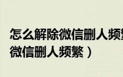 怎么解除微信删人频繁加不了好友（怎么解除微信删人频繁）