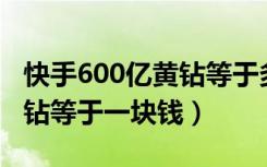 快手600亿黄钻等于多少人民币（快手多少黄钻等于一块钱）