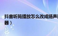 抖音听筒播放怎么改成扬声器（抖音成听筒模式怎么换扬声器）