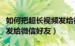 如何把超长视频发给微信好友（超长视频怎么发给微信好友）