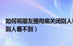 如何将朋友圈彻底关闭别人看不到（如何彻底关闭朋友圈让别人看不到）