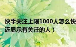 快手关注上限1000人怎么快速取关（快手取关所有人、怎么还显示有关注的人）