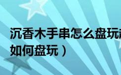 沉香木手串怎么盘玩越来越漂亮（沉香木手串如何盘玩）