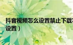 抖音视频怎么设置禁止下载功能（抖音视频禁止下载在哪里设置）