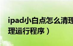 ipad小白点怎么清理运行程序（ipad怎么清理运行程序）