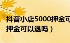 抖音小店5000押金可以退吗（抖音小店5000押金可以退吗）