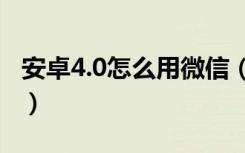 安卓4.0怎么用微信（安卓4.0.4可使用的微信）