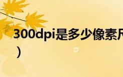 300dpi是多少像素尺寸（300dpi是多少ppi）