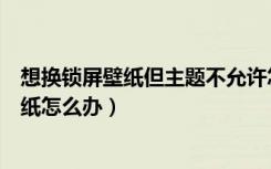 想换锁屏壁纸但主题不允许怎么办（主题不支持更换锁屏壁纸怎么办）