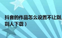 抖音的作品怎么设置不让别人下载（抖音作品怎样设置不让别人下载）