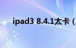 ipad3 8.4.1太卡（ipad3现在太卡了）