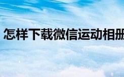 怎样下载微信运动相册（怎样下载微信运动）