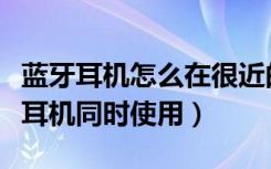 蓝牙耳机怎么在很近的距离分开用（多个蓝牙耳机同时使用）