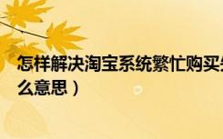 怎样解决淘宝系统繁忙购买失败（淘宝系统繁忙购买失败什么意思）