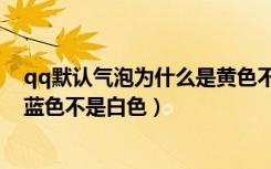 qq默认气泡为什么是黄色不是白色（qq默认气泡为什么是蓝色不是白色）