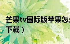 芒果tv国际版苹果怎么下载（芒果国际版怎么下载）