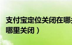 支付宝定位关闭在哪关啊（支付宝定位设置在哪里关闭）