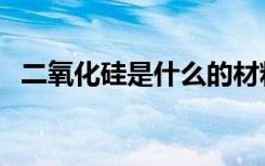 二氧化硅是什么的材料（二氧化硅是什么）