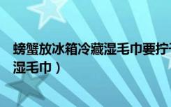 螃蟹放冰箱冷藏湿毛巾要拧干水吗（螃蟹冷藏为什么要盖上湿毛巾）