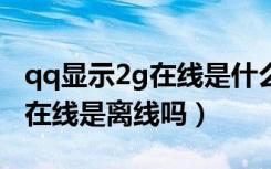 qq显示2g在线是什么意思是离线吗（对方2g在线是离线吗）