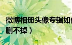 微博相册头像专辑如何删除（微博里头像相册删不掉）