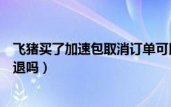 飞猪买了加速包取消订单可以退吗（飞猪加速包取消预约能退吗）