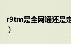 r9tm是全网通还是定制版（r9tm是全网通吗）