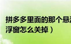 拼多多里面的那个悬浮窗怎么关掉（拼多多悬浮窗怎么关掉）