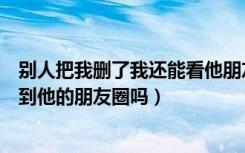 别人把我删了我还能看他朋友圈吗（别人把我删了我还能看到他的朋友圈吗）