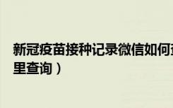 新冠疫苗接种记录微信如何查（新冠疫苗接种记录在微信哪里查询）