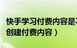 快手学习付费内容是不是真的（快手怎么没有创建付费内容）