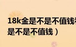 18k金是不是不值钱看完你就知道了（18k金是不是不值钱）