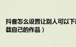 抖音怎么设置让别人可以下载作品（抖音怎么设置让别人下载自己的作品）