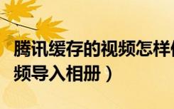 腾讯缓存的视频怎样保存到相册（腾讯缓存视频导入相册）