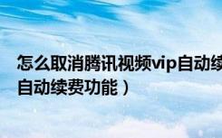 怎么取消腾讯视频vip自动续费功能（怎么取消腾讯视频vip自动续费功能）